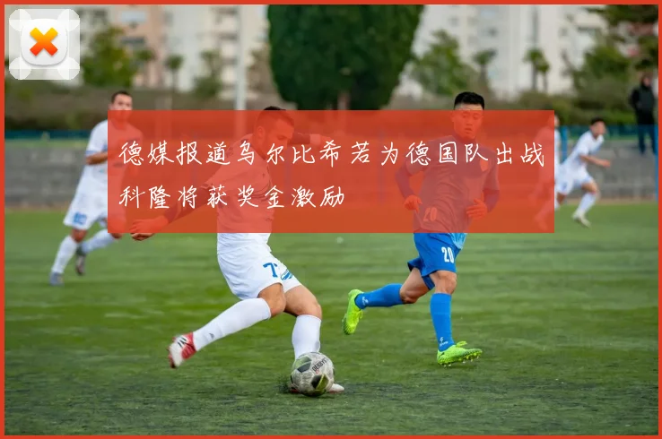 德媒报道乌尔比希若为德国队出战科隆将获奖金激励