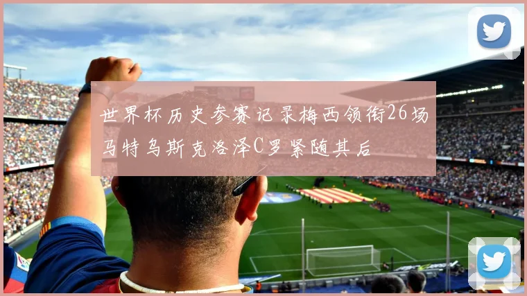世界杯历史参赛记录梅西领衔26场马特乌斯克洛泽C罗紧随其后