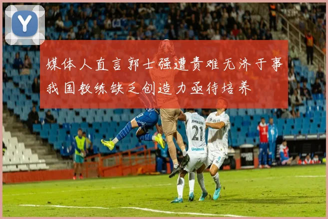 媒体人直言郭士强遭责难无济于事我国教练缺乏创造力亟待培养