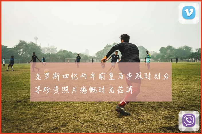 克罗斯回忆两年前皇马夺冠时刻分享珍贵照片感慨时光荏苒
