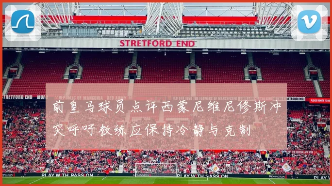 前皇马球员点评西蒙尼维尼修斯冲突呼吁教练应保持冷静与克制