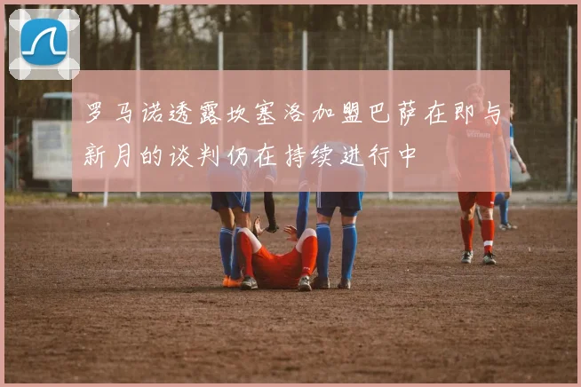 罗马诺透露坎塞洛加盟巴萨在即与新月的谈判仍在持续进行中
