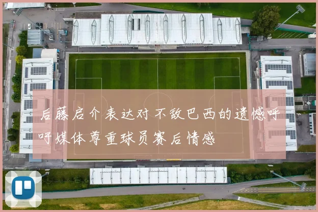 后藤启介表达对不敌巴西的遗憾呼吁媒体尊重球员赛后情感