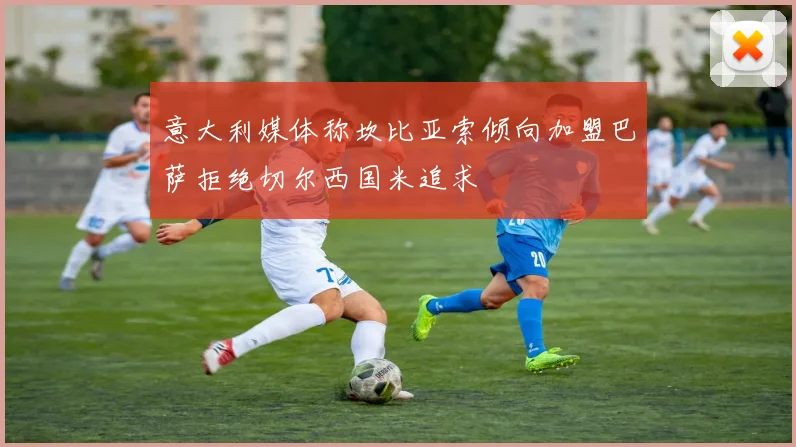 意大利媒体称坎比亚索倾向加盟巴萨拒绝切尔西国米追求