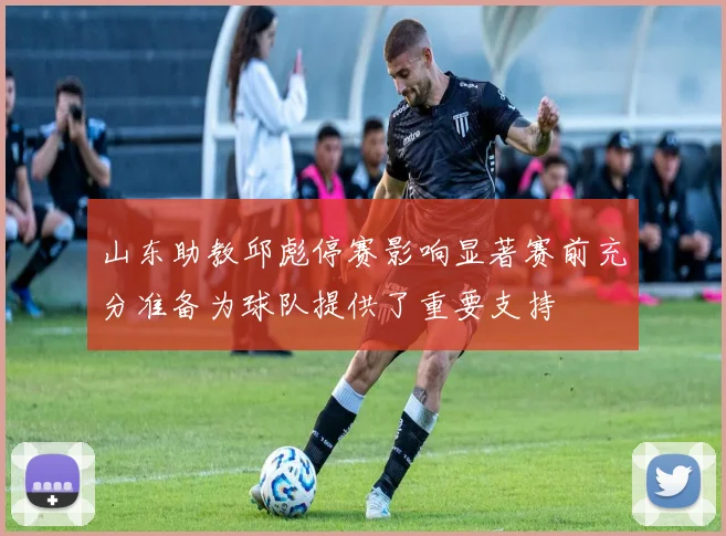 山东助教邱彪停赛影响显著赛前充分准备为球队提供了重要支持