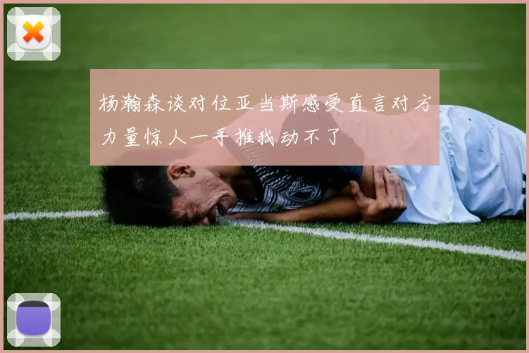 杨瀚森谈对位亚当斯感受直言对方力量惊人一手推我动不了