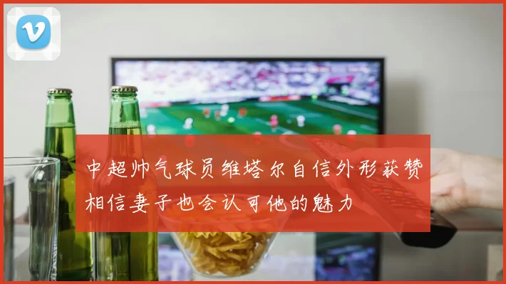 中超帅气球员维塔尔自信外形获赞相信妻子也会认可他的魅力