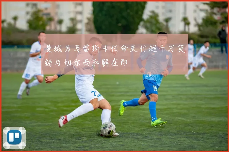 曼城为马雷斯卡任命支付超千万英镑与切尔西和解在即