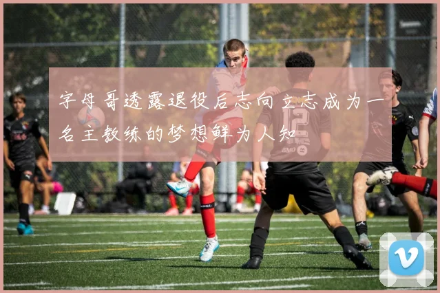 字母哥透露退役后志向立志成为一名主教练的梦想鲜为人知