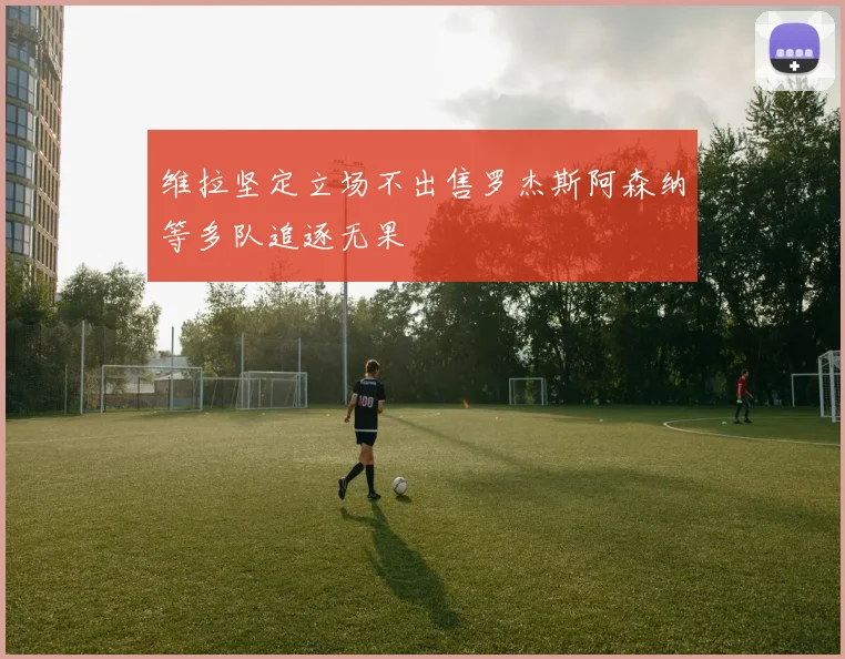 维拉坚定立场不出售罗杰斯阿森纳等多队追逐无果