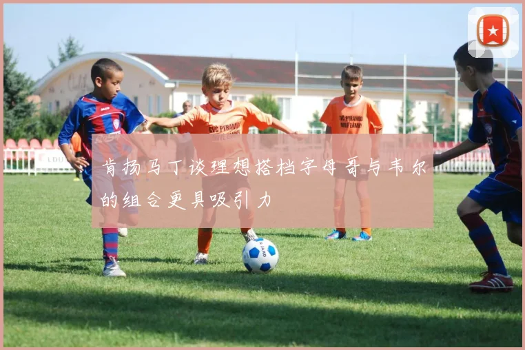 肯扬马丁谈理想搭档字母哥与韦尔的组合更具吸引力