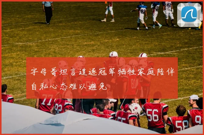 字母哥坦言追逐冠军牺牲家庭陪伴自私心态难以避免