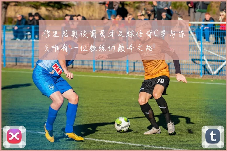 穆里尼奥谈葡萄牙足球传奇C罗与菲戈唯有一位教练的巅峰之路
