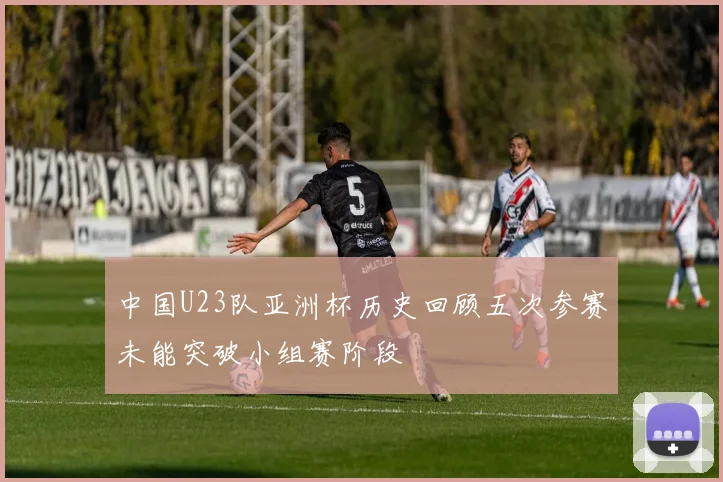 中国U23队亚洲杯历史回顾五次参赛未能突破小组赛阶段