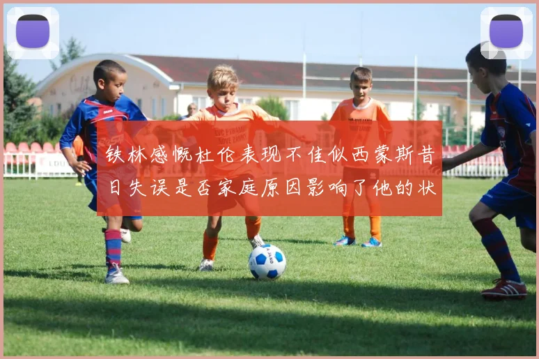 铁林感慨杜伦表现不佳似西蒙斯昔日失误是否家庭原因影响了他的状态