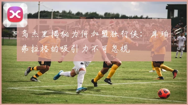乌杰里揭秘为何加盟独行侠：库珀弗拉格的吸引力不可忽视