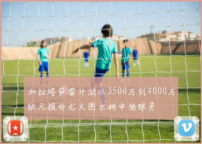 加拉塔萨雷计划以3500万到4000万欧元报价尤文图尔姆中场球员