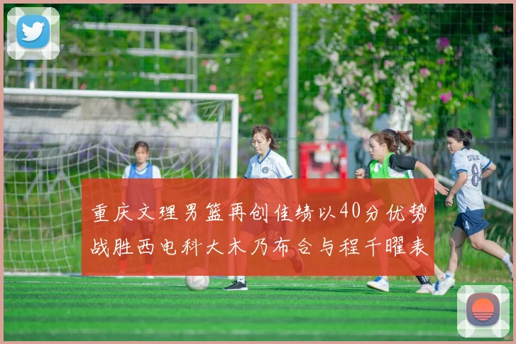 重庆文理男篮再创佳绩以40分优势战胜西电科大木乃布合与程千曜表现出色