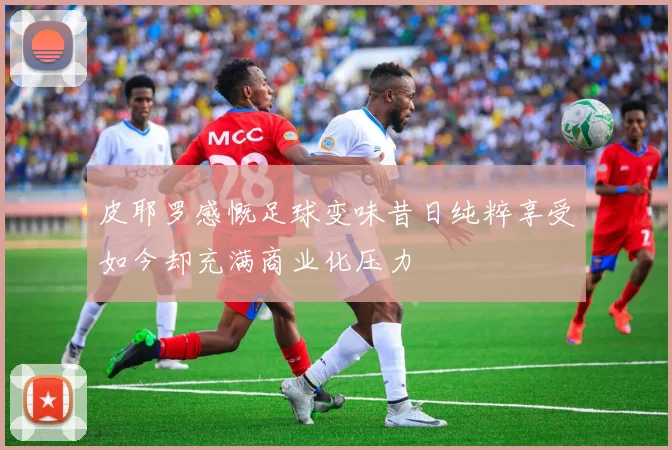 皮耶罗感慨足球变味昔日纯粹享受如今却充满商业化压力