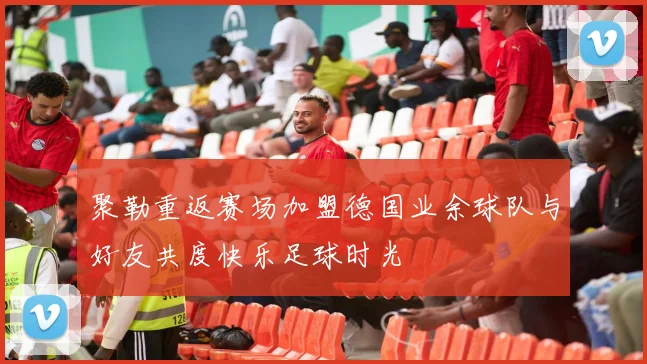 聚勒重返赛场加盟德国业余球队与好友共度快乐足球时光