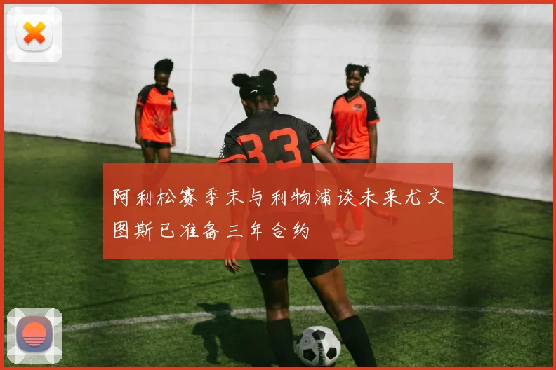 阿利松赛季末与利物浦谈未来尤文图斯已准备三年合约