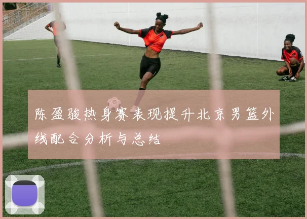陈盈骏热身赛表现提升北京男篮外线配合分析与总结